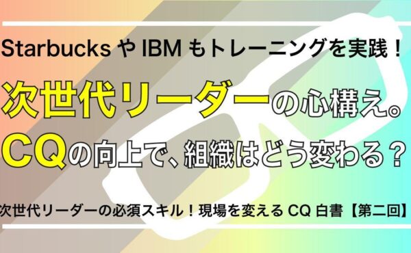 StarbucksやIBMもトレーニングを実践！次世代リーダーの心構え。CQの向上で、組織はどう変わる？【現場を変えるCQ白書 第2回】