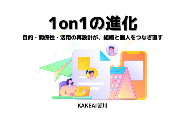 1on1の進化──“上司と部下”を超えて広がる対話のかたち 目的・関係性・活用の再設計が、組織と個人をつなぎ直す｜KAKEAI皆川
