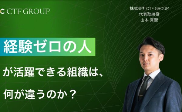 “経験ゼロ”の人が活躍できる組織は、何が違うのか？｜CTF GROUP山本
